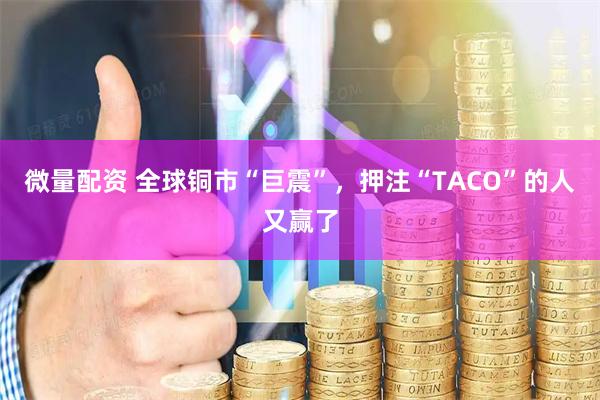 微量配资 全球铜市“巨震”，押注“TACO”的人又赢了