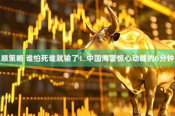 顺策略 谁怕死谁就输了！中国海警惊心动魄的6分钟