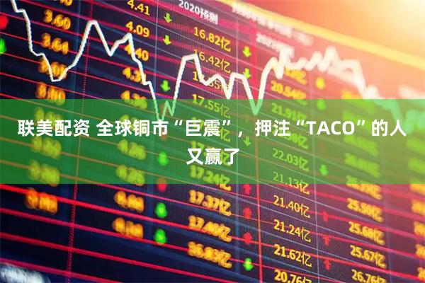 联美配资 全球铜市“巨震”，押注“TACO”的人又赢了