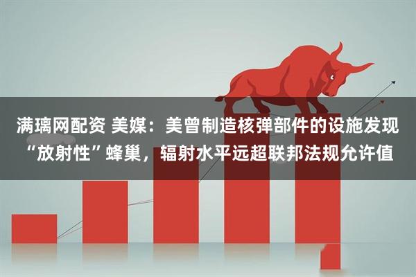 满璃网配资 美媒：美曾制造核弹部件的设施发现“放射性”蜂巢，辐射水平远超联邦法规允许值