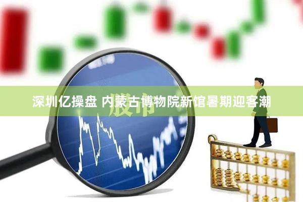 深圳亿操盘 内蒙古博物院新馆暑期迎客潮