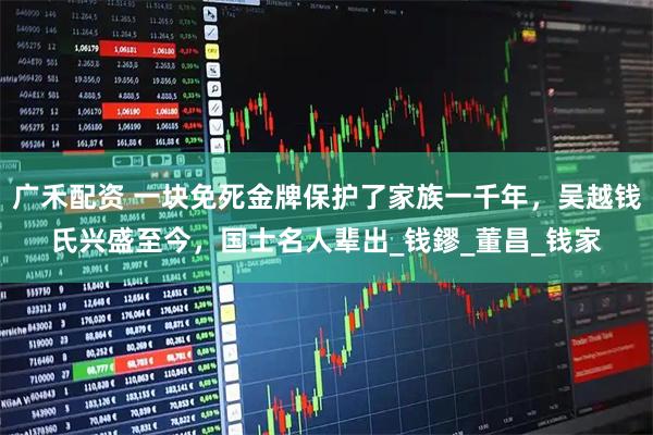 广禾配资 一块免死金牌保护了家族一千年，吴越钱氏兴盛至今，国士名人辈出_钱鏐_董昌_钱家