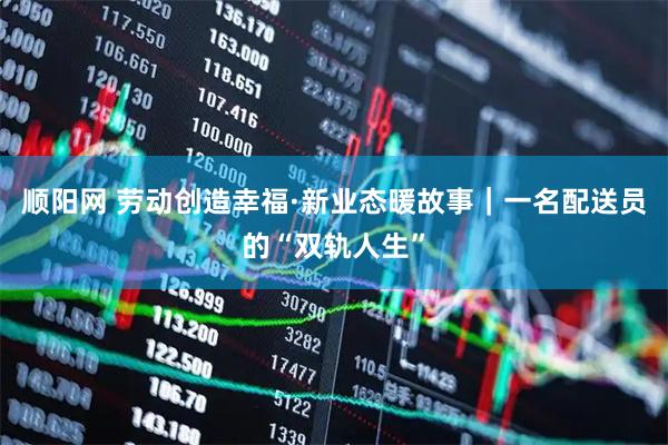 顺阳网 劳动创造幸福·新业态暖故事｜一名配送员的“双轨人生”
