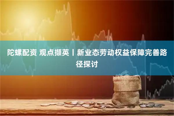 陀螺配资 观点撷英丨新业态劳动权益保障完善路径探讨