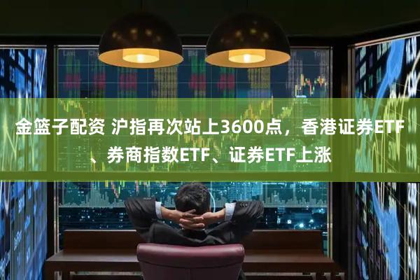 金篮子配资 沪指再次站上3600点，香港证券ETF、券商指数ETF、证券ETF上涨