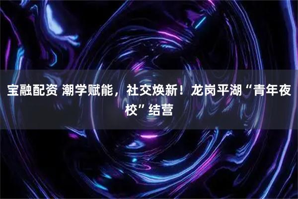 宝融配资 潮学赋能，社交焕新！龙岗平湖“青年夜校”结营