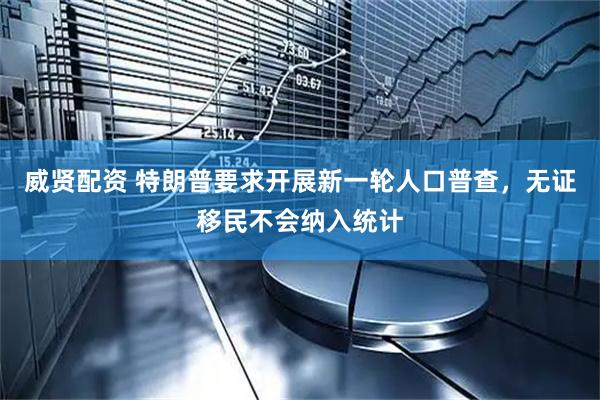 威贤配资 特朗普要求开展新一轮人口普查，无证移民不会纳入统计