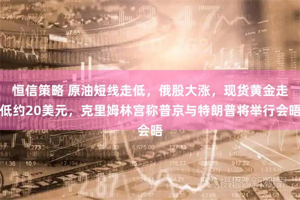 恒信策略 原油短线走低，俄股大涨，现货黄金走低约20美元，克里姆林宫称普京与特朗普将举行会晤