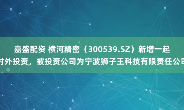 嘉盛配资 横河精密（300539.SZ）新增一起对外投资，被投资公司为宁波狮子王科技有限责任公司