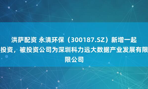 洪萨配资 永清环保（300187.SZ）新增一起对外投资，被投资公司为深圳科力远大数据产业发展有限公司