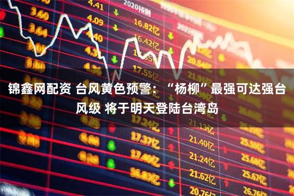 锦鑫网配资 台风黄色预警：“杨柳”最强可达强台风级 将于明天登陆台湾岛