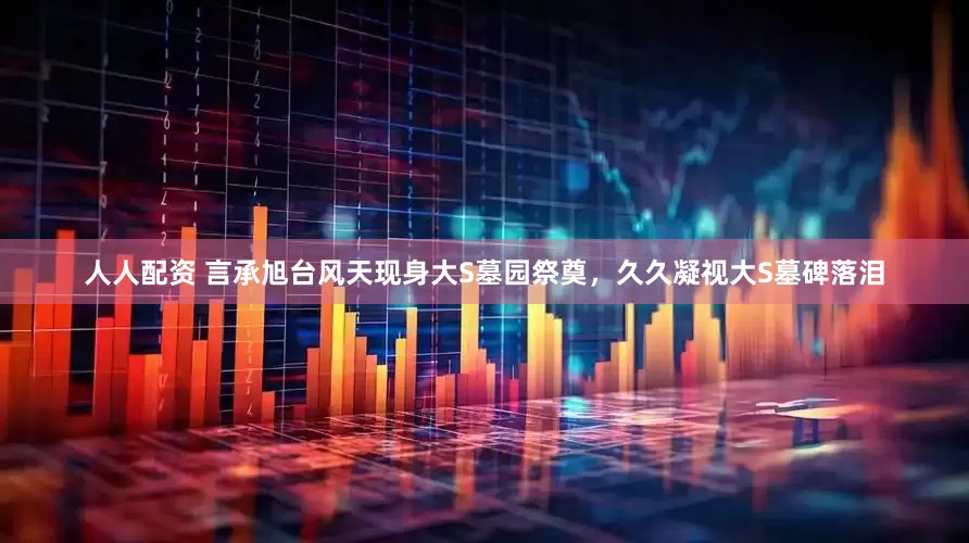 人人配资 言承旭台风天现身大S墓园祭奠，久久凝视大S墓碑落泪