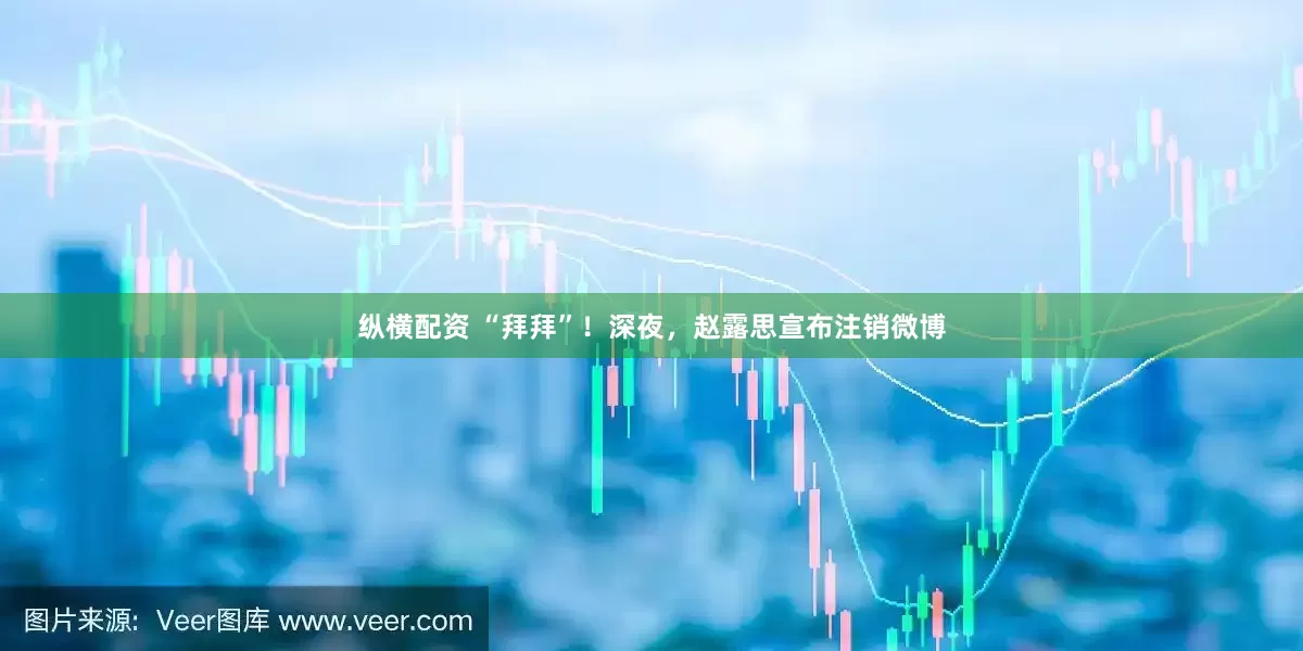 纵横配资 “拜拜”！深夜，赵露思宣布注销微博