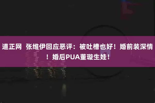道正网  张维伊回应恶评：被吐槽也好！婚前装深情！婚后PUA董璇生娃！