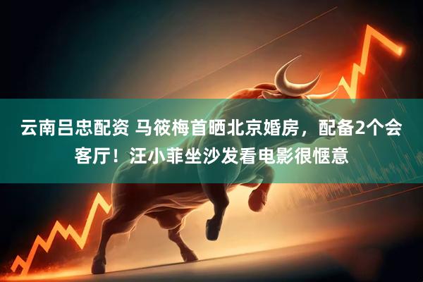 云南吕忠配资 马筱梅首晒北京婚房，配备2个会客厅！汪小菲坐沙发看电影很惬意