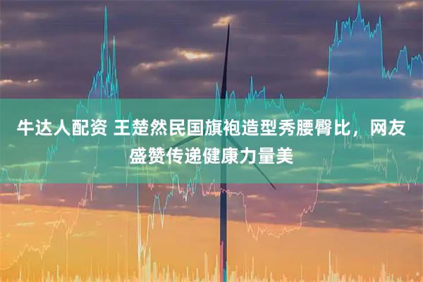 牛达人配资 王楚然民国旗袍造型秀腰臀比，网友盛赞传递健康力量美
