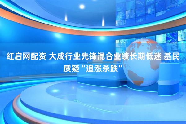 红启网配资 大成行业先锋混合业绩长期低迷 基民质疑“追涨杀跌”
