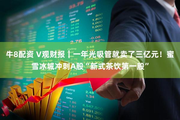 牛8配资 V观财报｜一年光吸管就卖了三亿元！蜜雪冰城冲刺A股“新式茶饮第一股”