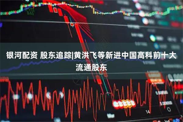 银河配资 股东追踪|黄洪飞等新进中国高科前十大流通股东