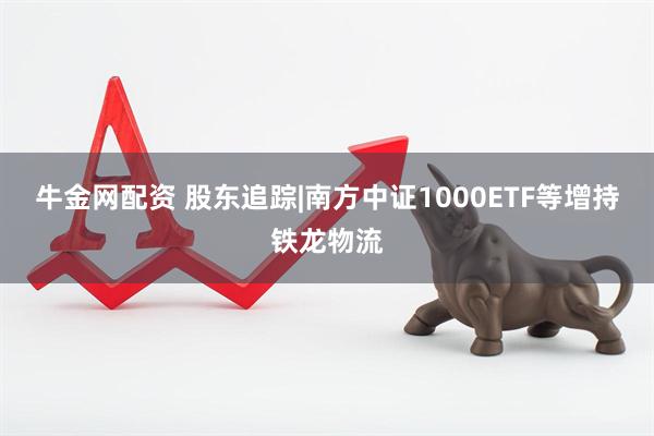 牛金网配资 股东追踪|南方中证1000ETF等增持铁龙物流