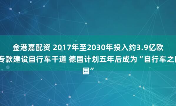 金港嘉配资 2017年至2030年投入约3.9亿欧元专款建设自行车干道 德国计划五年后成为“自行车之国”