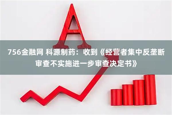 756金融网 科源制药：收到《经营者集中反垄断审查不实施进一步审查决定书》