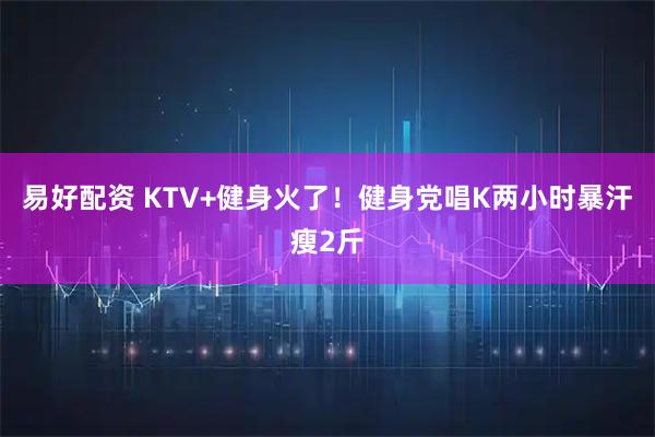 易好配资 KTV+健身火了！健身党唱K两小时暴汗瘦2斤
