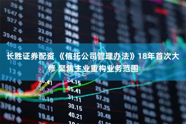 长胜证券配资 《信托公司管理办法》18年首次大修 聚焦主业重构业务范围