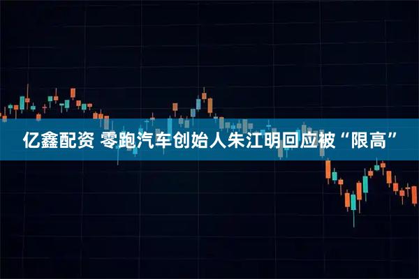 亿鑫配资 零跑汽车创始人朱江明回应被“限高”