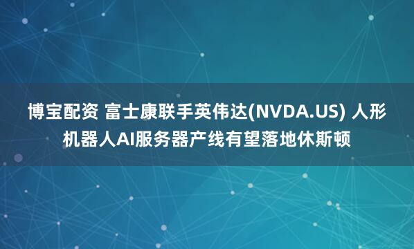 博宝配资 富士康联手英伟达(NVDA.US) 人形机器人AI服务器产线有望落地休斯顿