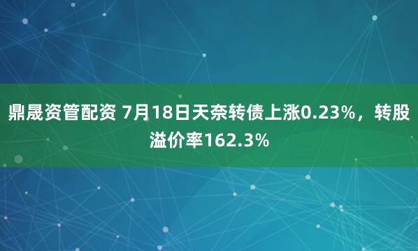 鼎晟资管配资 7月18日天奈转债上涨0.23%，转股溢价率162.3%