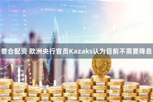 誉合配资 欧洲央行官员Kazaks认为目前不需要降息
