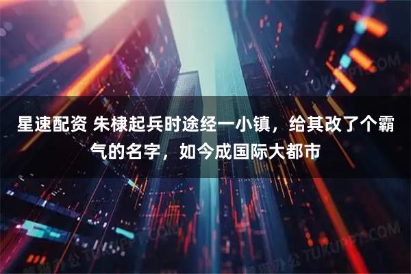 星速配资 朱棣起兵时途经一小镇，给其改了个霸气的名字，如今成国际大都市