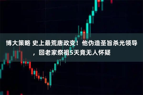 博大策略 史上最荒唐政变！他伪造圣旨杀光领导，回老家祭祖5天竟无人怀疑